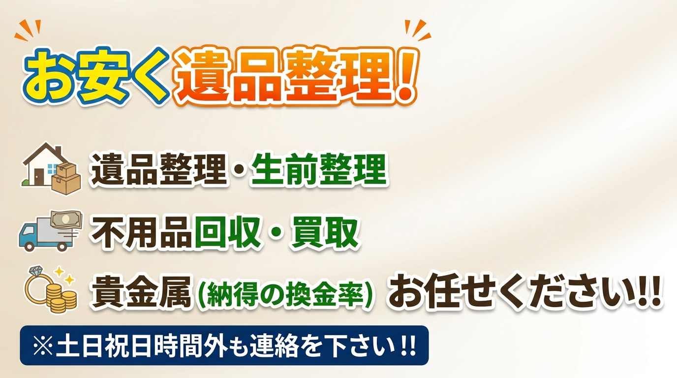 お安く遺品整理！”    遺品整理・生前整理  不用品回収・買取  貴金属（納得の換金率）   お任せください！！  ※土日祝日時間外も連絡を下さい！！
